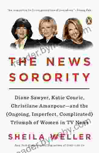 The News Sorority: Diane Sawyer Katie Couric Christiane Amanpour And The (Ongoing Imperfect Complicated) Triumph Of Women In TV News